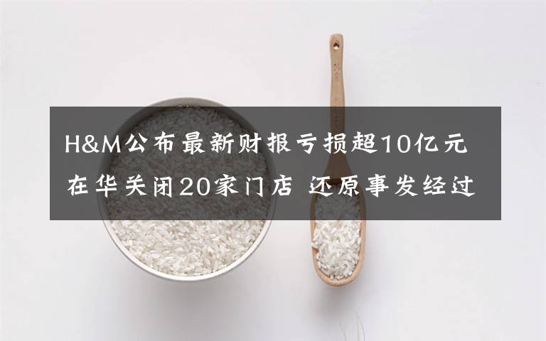 H&M公布最新财报亏损超10亿元 在华关闭20家门店 还原事发经过及背后原因!