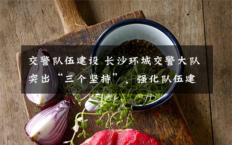 交警队伍建设 长沙环城交警大队突出“三个坚持”，强化队伍建设