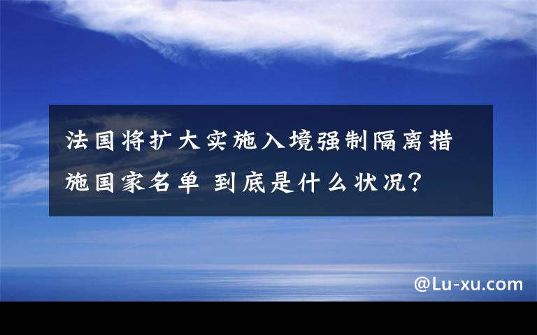 法国将扩大实施入境强制隔离措施国家名单 到底是什么状况?