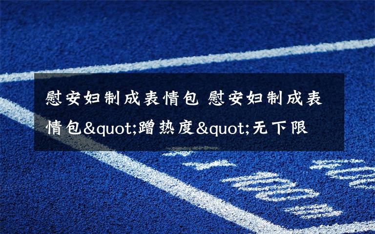 慰安妇制成表情包 慰安妇制成表情包"蹭热度"无下限 如此"娱乐"不尊重历史遭炮轰