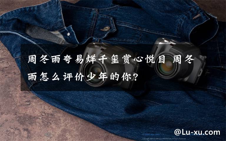 周冬雨夸易烊千玺赏心悦目 周冬雨怎么评价少年的你?