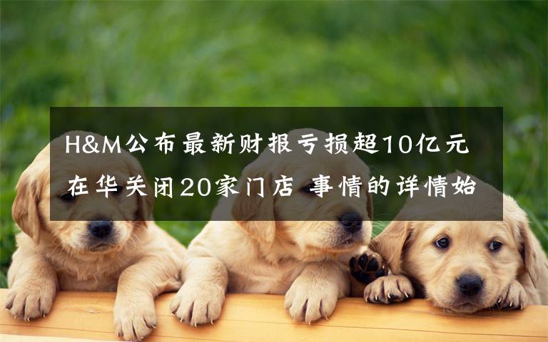 H&M公布最新财报亏损超10亿元 在华关闭20家门店 事情的详情始末是怎么样了!