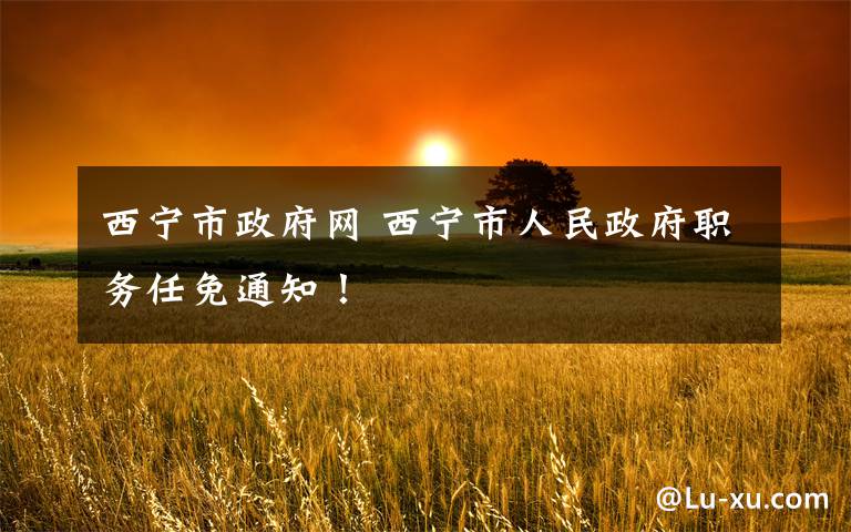 西宁市政府网 西宁市人民政府职务任免通知!