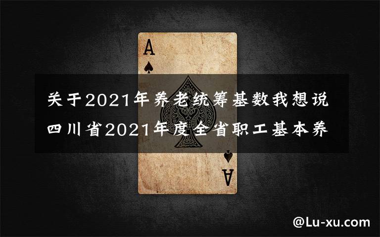 关于2021年养老统筹基数我想说四川省2021年度全省职工基本养老保险缴费基数上下限标准出炉