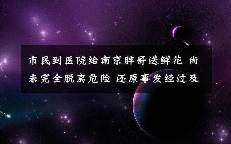 市民到医院给南京胖哥送鲜花 尚未完全脱离危险 还原事发经过及背后真相!