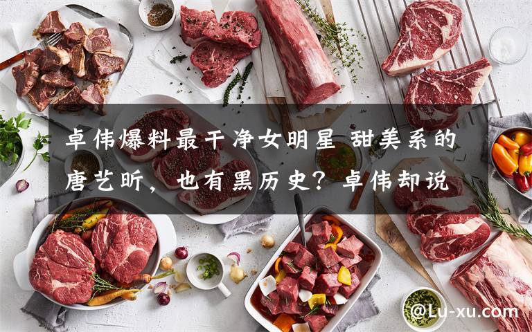 卓伟爆料最干净女明星 甜美系的唐艺昕,也有黑历史?卓伟却说她是贵圈最干净的女星