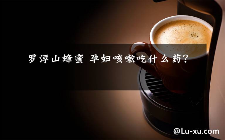 罗浮山蜂蜜 孕妇咳嗽吃什么药?