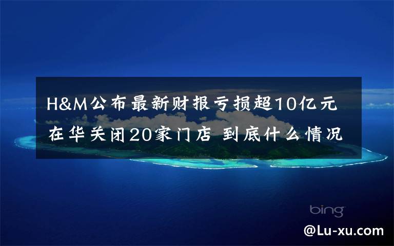 H&M公布最新财报亏损超10亿元 在华关闭20家门店 到底什么情况呢?
