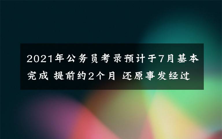 2021年公务员考录预计于7月基本完成 提前约2个月 还原事发经过及背后原因！