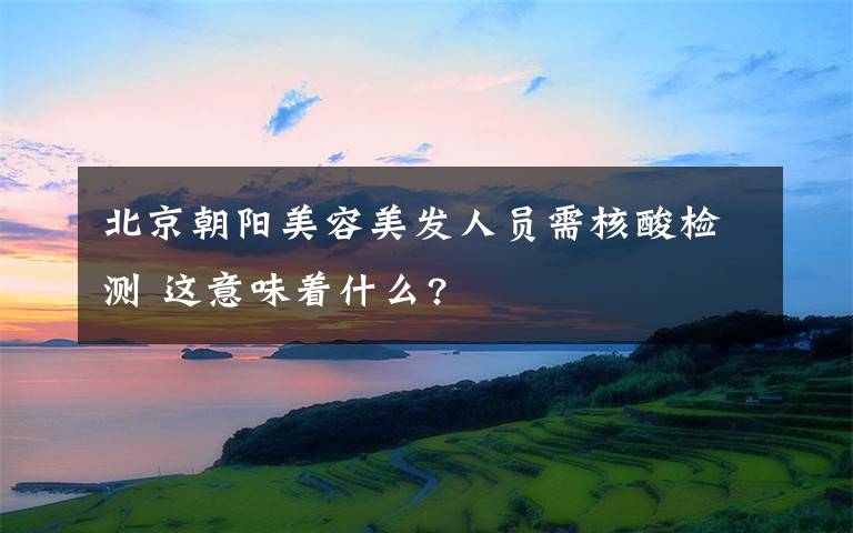 北京朝阳美容美发人员需核酸检测 这意味着什么?