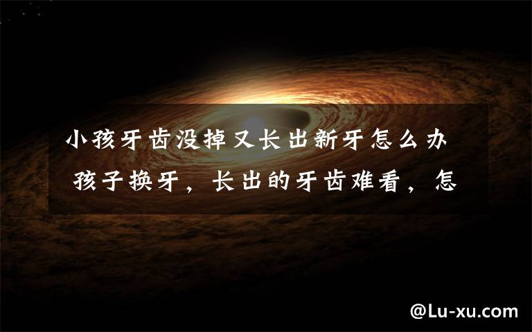 小孩牙齿没掉又长出新牙怎么办 孩子换牙,长出的牙齿难看,怎么办?