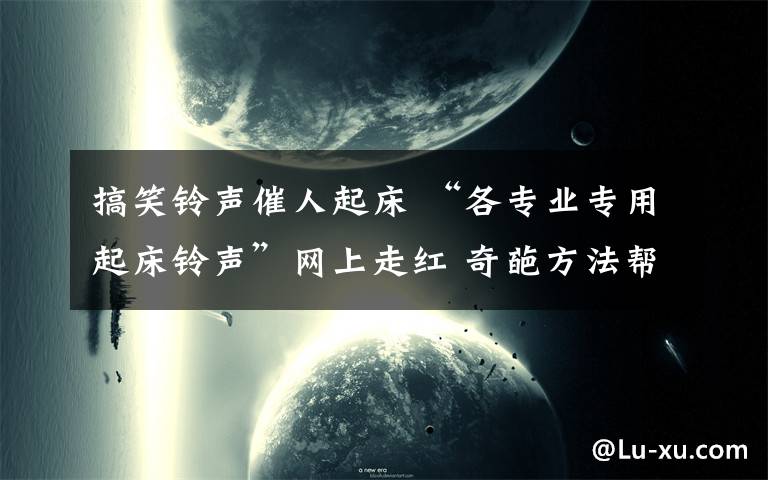 搞笑铃声催人起床 “各专业专用起床铃声”网上走红 奇葩方法帮起床