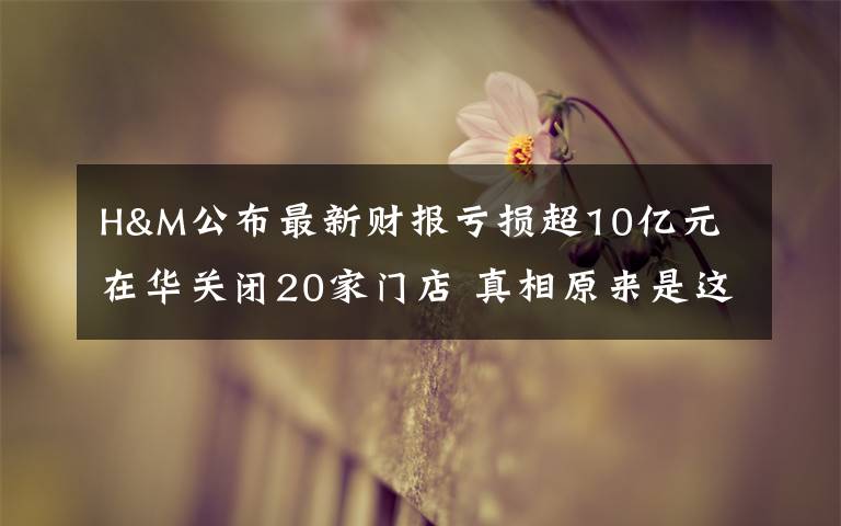 H&M公布最新财报亏损超10亿元 在华关闭20家门店 真相原来是这样!