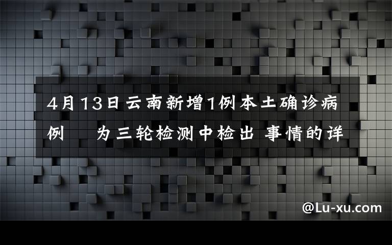 4月13日云南新增1例本土确诊病例  为三轮检测中检出 事情的详情始末是怎么样了！