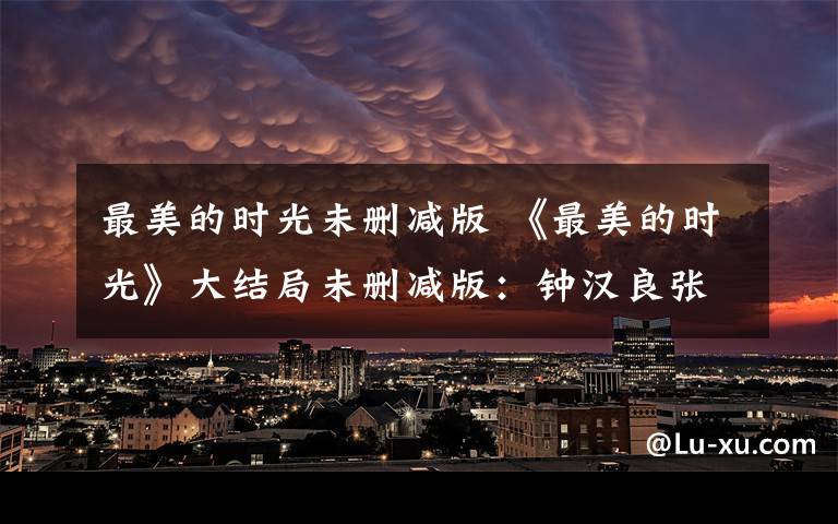 最美的时光未删减版 《最美的时光》大结局未删减版:钟汉良张钧甯终成眷属