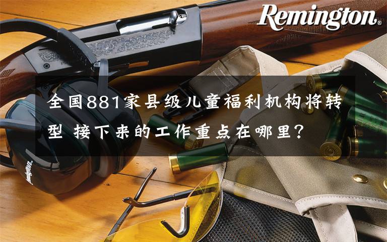 全国881家县级儿童福利机构将转型 接下来的工作重点在哪里？ 到底什么情况呢？