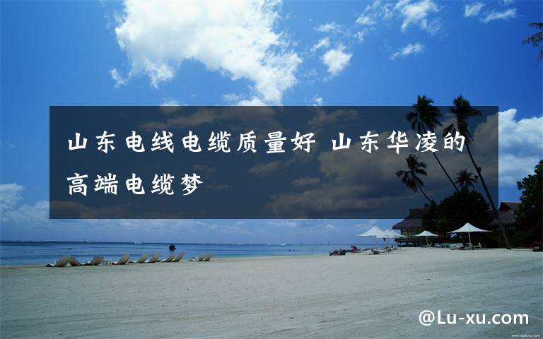 山东电线电缆质量好 山东华凌的高端电缆梦