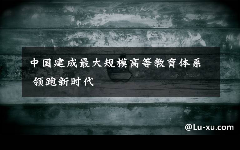 中国建成最大规模高等教育体系 领跑新时代