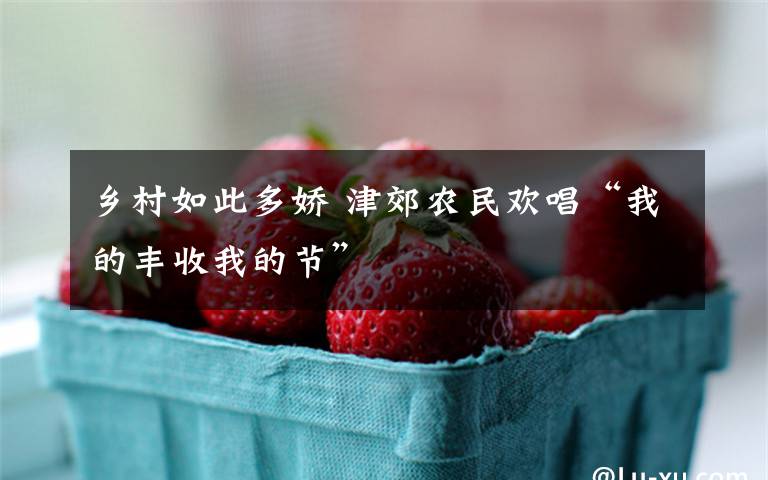 乡村如此多娇 津郊农民欢唱“我的丰收我的节”