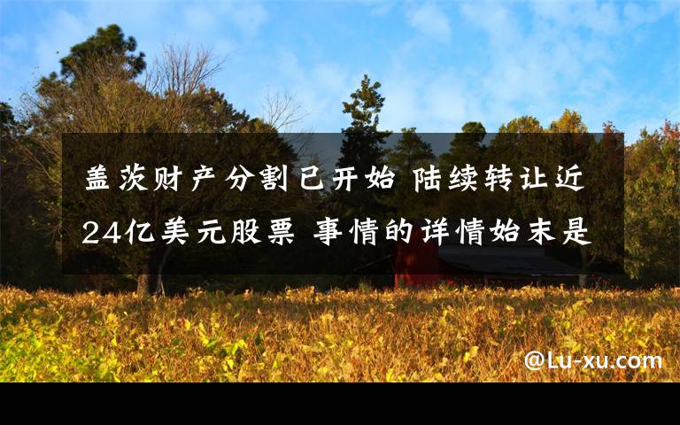 盖茨财产分割已开始 陆续转让近24亿美元股票 事情的详情始末是怎么样了!