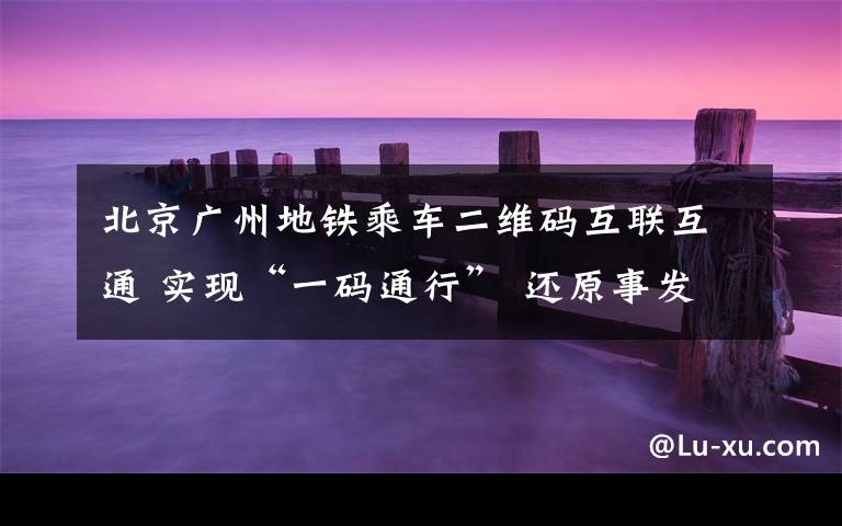 北京广州地铁乘车二维码互联互通 实现“一码通行” 还原事发经过及背后真相!