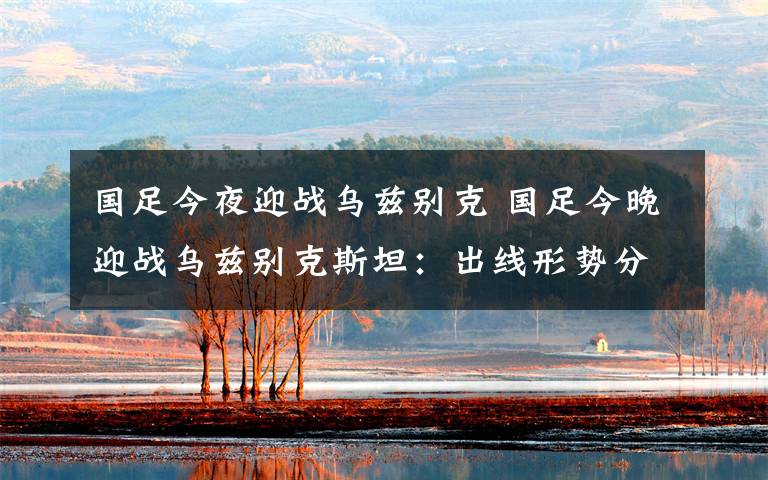 国足今夜迎战乌兹别克 国足今晚迎战乌兹别克斯坦:出线形势分析 附国足12强赛赛程表