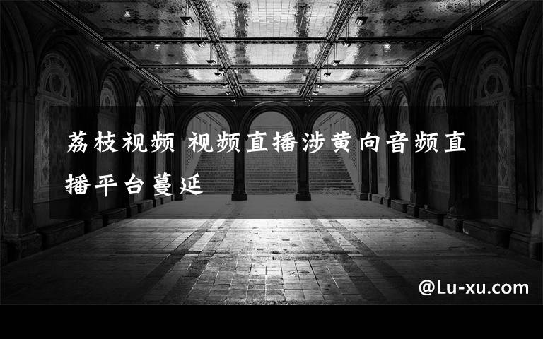 荔枝视频 视频直播涉黄向音频直播平台蔓延