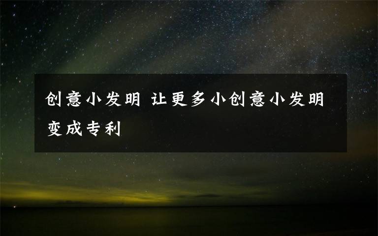 创意小发明 让更多小创意小发明变成专利