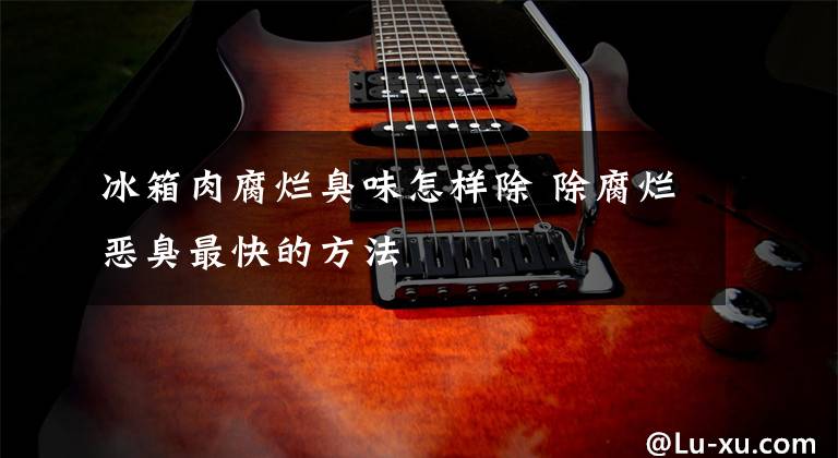 冰箱肉腐烂臭味怎样除 除腐烂恶臭最快的方法