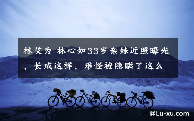 林艾为 林心如33岁亲妹近照曝光，长成这样，难怪被隐瞒了这么多年！