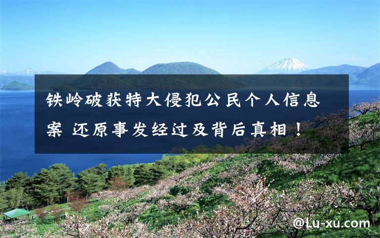 铁岭破获特大侵犯公民个人信息案 还原事发经过及背后真相!