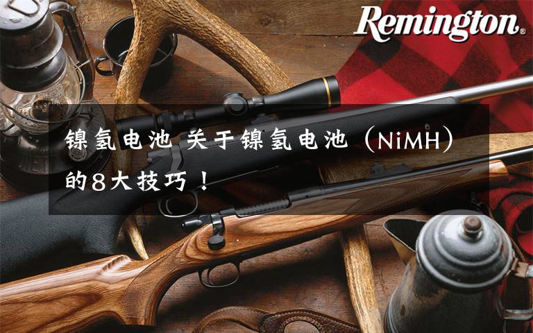 镍氢电池 关于镍氢电池(NiMH)的8大技巧!