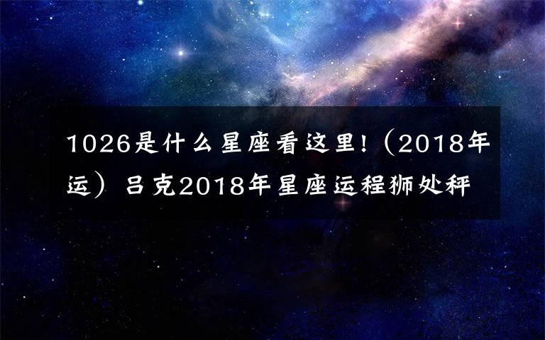 1026是什么星座看这里!(2018年运)吕克2018年星座运程狮处秤蝎