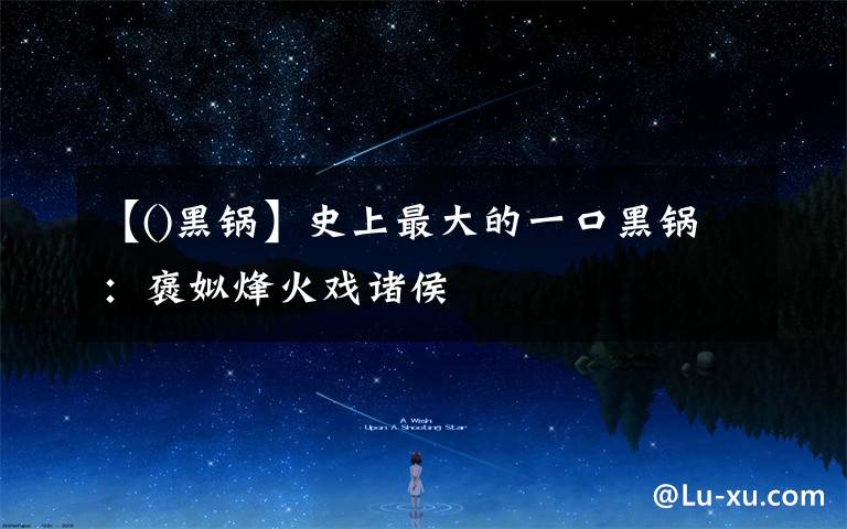 【()黑锅】史上最大的一口黑锅:褒姒烽火戏诸侯