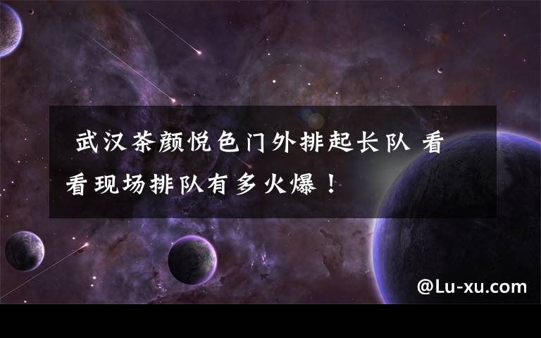 武汉茶颜悦色门外排起长队 看看现场排队有多火爆!