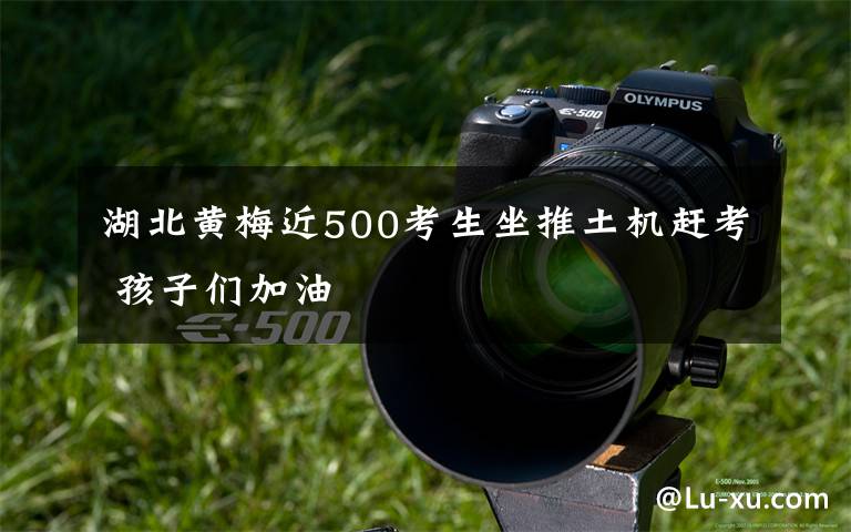 湖北黄梅近500考生坐推土机赶考 孩子们加油