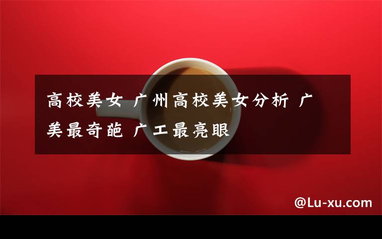高校美女 广州高校美女分析 广美最奇葩 广工最亮眼