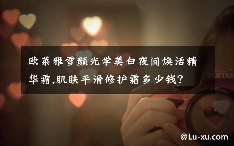 欧莱雅雪颜光学美白夜间焕活精华霜,肌肤平滑修护霜多少钱？