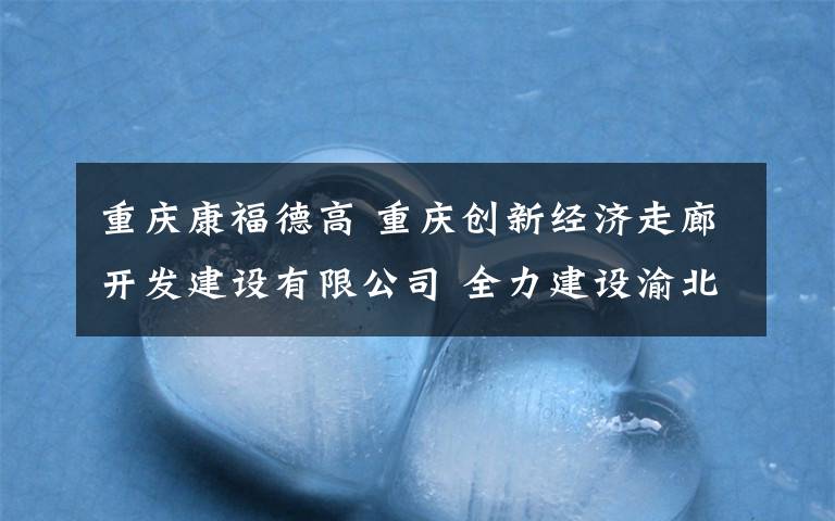 重庆康福德高 重庆创新经济走廊开发建设有限公司 全力建设渝北临空都市新“福地”