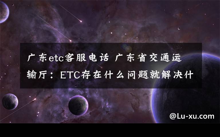 广东etc客服电话 广东省交通运输厅:ETC存在什么问题就解决什么问题