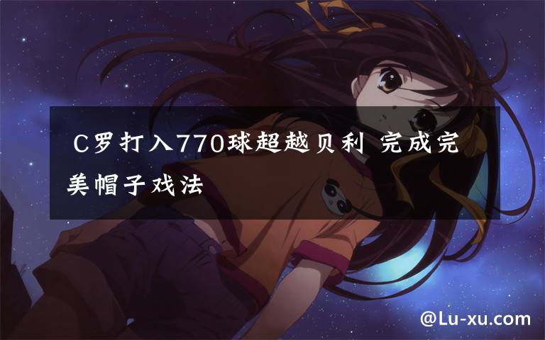  C罗打入770球超越贝利 完成完美帽子戏法