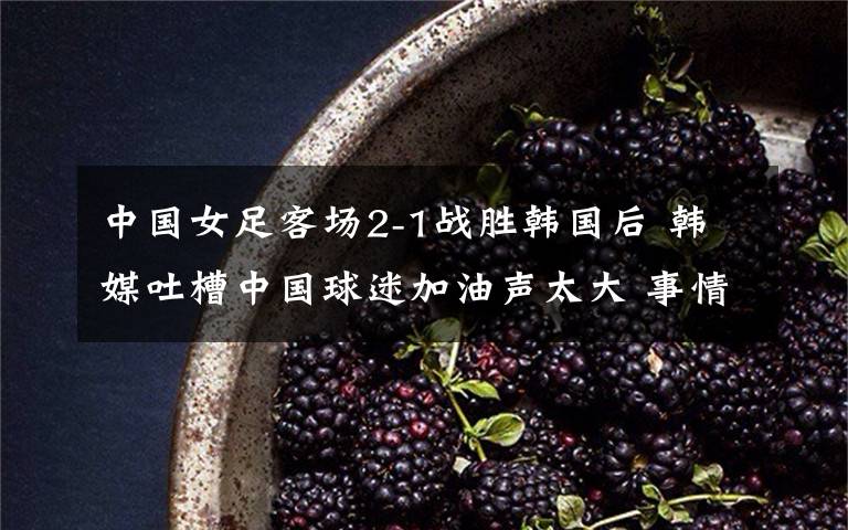 中国女足客场2-1战胜韩国后 韩媒吐槽中国球迷加油声太大 事情经过真相揭秘!