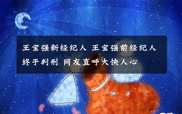 王宝强新经纪人 王宝强前经纪人终于判刑 网友直呼大快人心