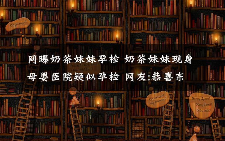 网曝奶茶妹妹孕检 奶茶妹妹现身母婴医院疑似孕检 网友:恭喜东哥!搞促销庆祝一下