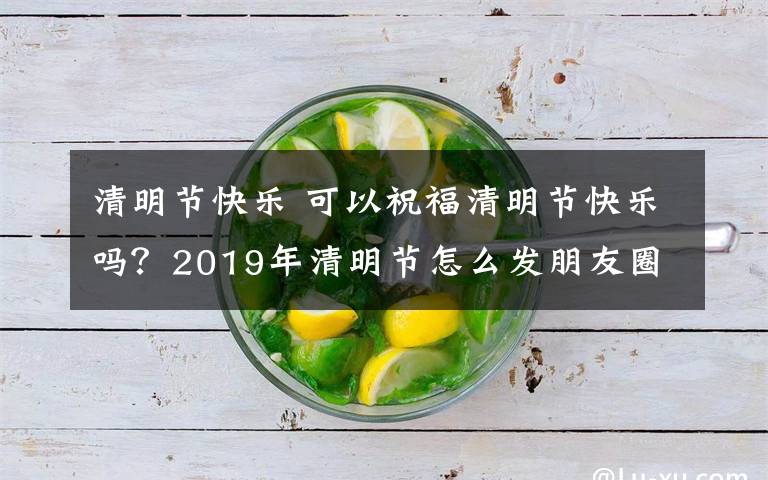 清明节快乐 可以祝福清明节快乐吗?2019年清明节怎么发朋友圈问候寄语