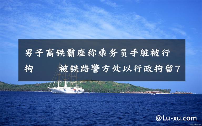 男子高铁霸座称乘务员手脏被行拘   被铁路警方处以行政拘留7日处罚 究竟是怎么一回事?
