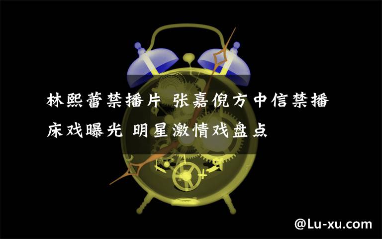 林熙蕾禁播片 张嘉倪方中信禁播床戏曝光 明星激情戏盘点