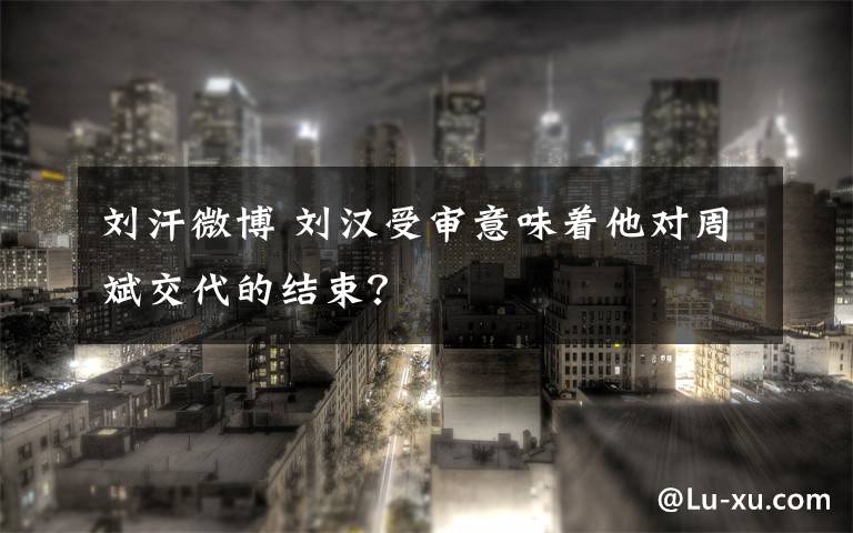 刘汗微博 刘汉受审意味着他对周斌交代的结束？