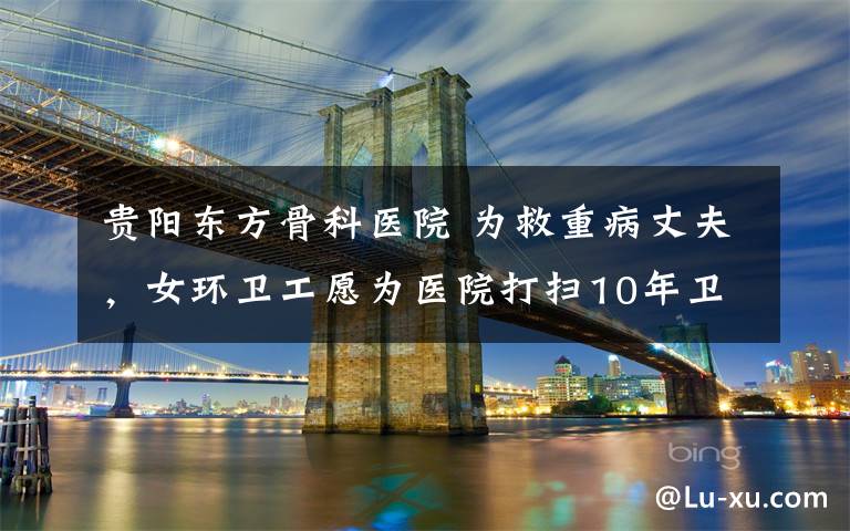 贵阳东方骨科医院 为救重病丈夫,女环卫工愿为医院打扫10年卫生