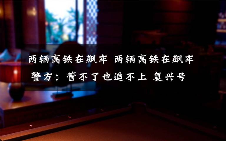 两辆高铁在飙车 两辆高铁在飙车 警方：管不了也追不上 复兴号到底能跑多快？